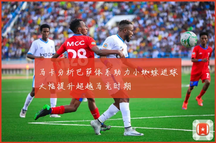 马卡分析巴萨体系助力小蜘蛛进球大幅提升超越马竞时期