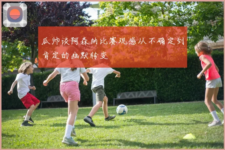 瓜帅谈阿森纳比赛观感从不确定到肯定的幽默转变