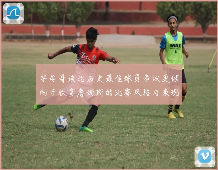 字母哥谈论历史最佳球员争议更倾向于欣赏詹姆斯的比赛风格与表现