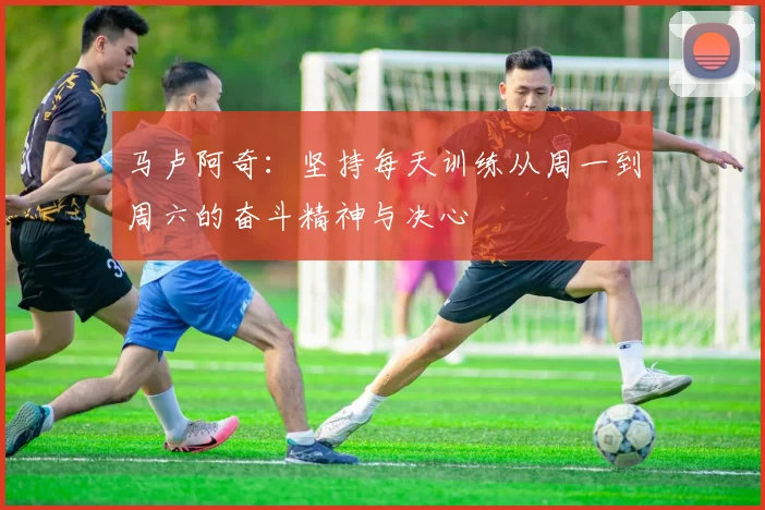 马卢阿奇：坚持每天训练从周一到周六的奋斗精神与决心