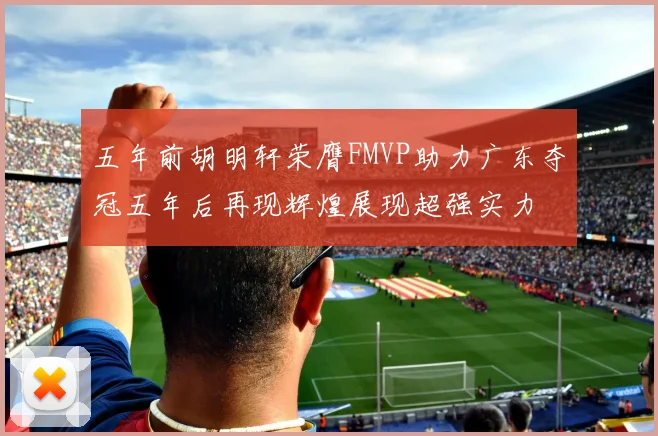 五年前胡明轩荣膺FMVP助力广东夺冠五年后再现辉煌展现超强实力