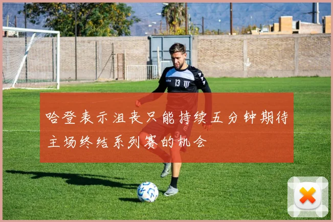 哈登表示沮丧只能持续五分钟期待主场终结系列赛的机会