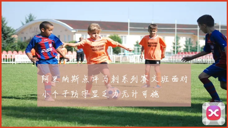 阿里纳斯点评马刺系列赛文班面对小个子防守显乏力无计可施