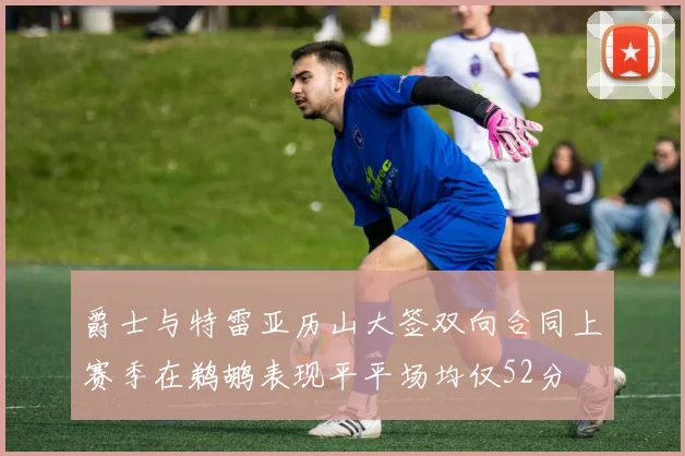 爵士与特雷亚历山大签双向合同上赛季在鹈鹕表现平平场均仅52分