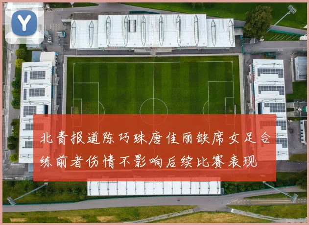 北青报道陈巧珠唐佳丽缺席女足合练前者伤情不影响后续比赛表现