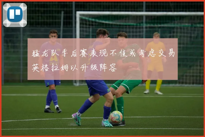 猛龙队季后赛表现不佳或考虑交易英格拉姆以升级阵容