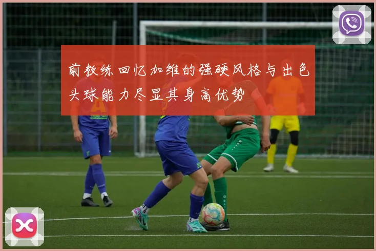 前教练回忆加维的强硬风格与出色头球能力尽显其身高优势