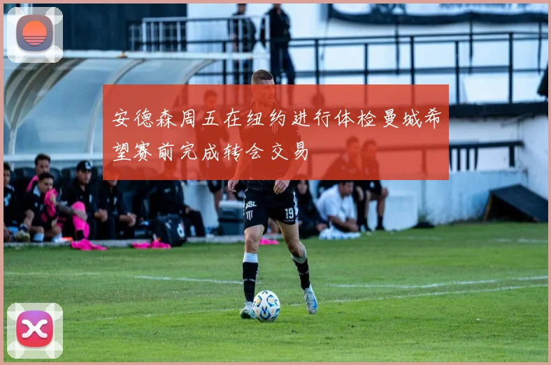 安德森周五在纽约进行体检曼城希望赛前完成转会交易
