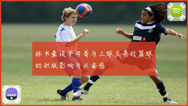 林书豪谈字母哥与三球交易对篮球的积极影响与兴奋感