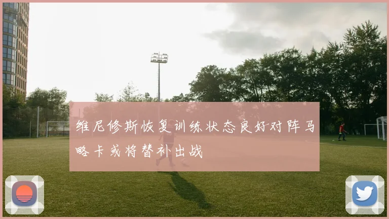 维尼修斯恢复训练状态良好对阵马略卡或将替补出战