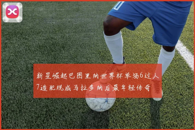 新星崛起巴图里纳世界杯单场6过人7造犯规成马拉多纳后最年轻传奇