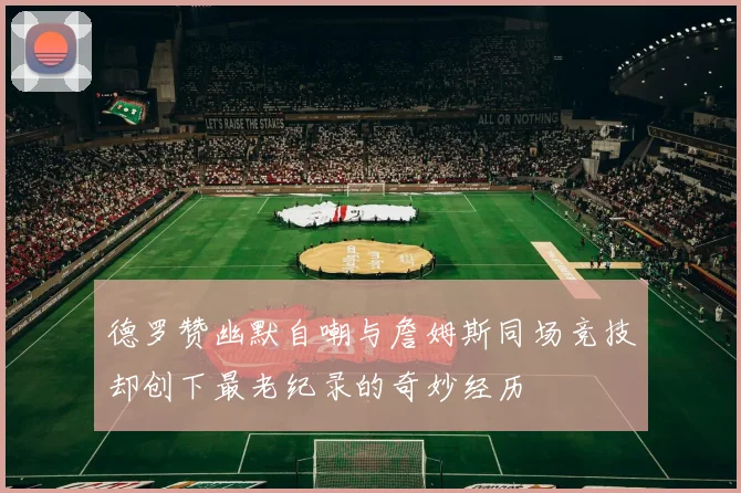 德罗赞幽默自嘲与詹姆斯同场竞技却创下最老纪录的奇妙经历