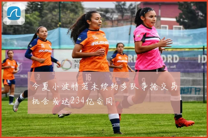今夏小波特若未续约多队争抢交易机会或达234亿合同