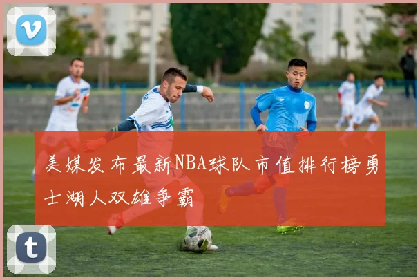 美媒发布最新NBA球队市值排行榜勇士湖人双雄争霸