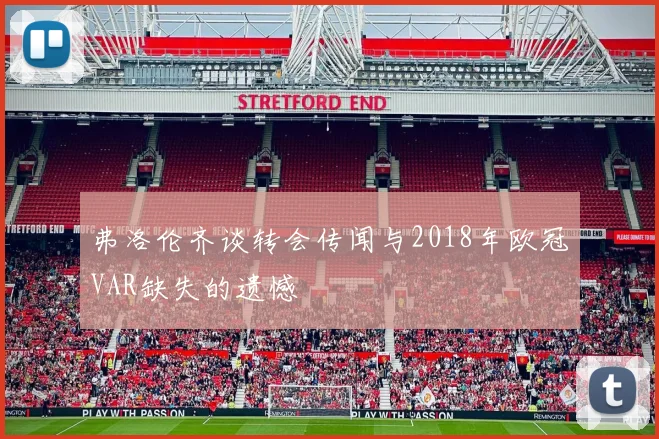 弗洛伦齐谈转会传闻与2018年欧冠VAR缺失的遗憾