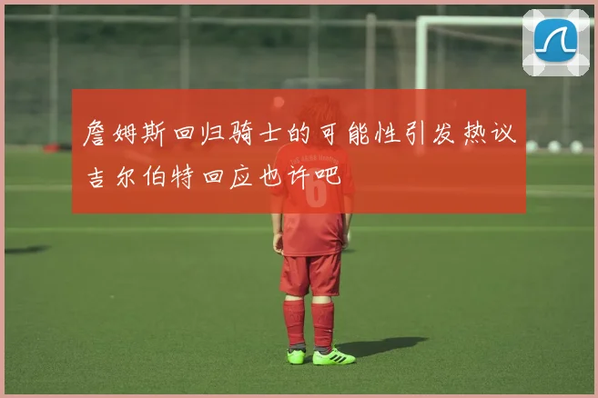 詹姆斯回归骑士的可能性引发热议吉尔伯特回应也许吧