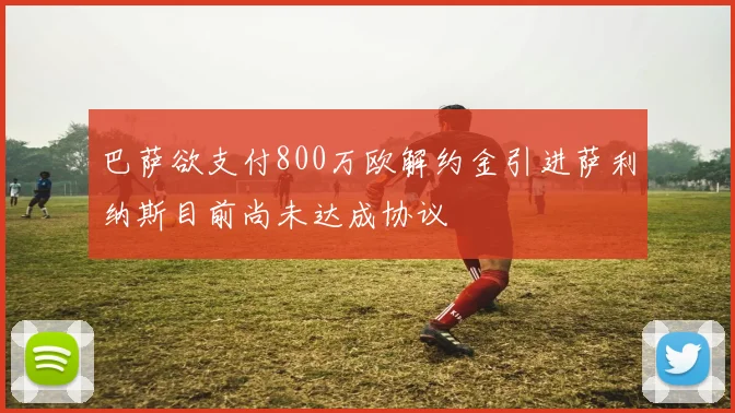 巴萨欲支付800万欧解约金引进萨利纳斯目前尚未达成协议